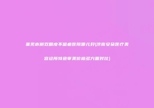 莱芜市割双眼皮不留疤医院哪儿好(济南安朵医疗美容诊所特色审美价格多方面对比)