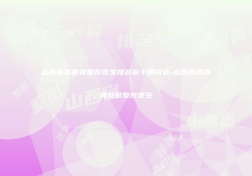 山西省高颧骨整形医生排名前十如何选-山西省高颧骨整形整形医生