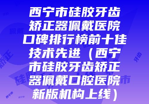 西宁市硅胶牙齿矫正器佩戴医院口碑排行榜前十佳技术先进（西宁市硅胶牙齿矫正器佩戴口腔医院新版机构上线）