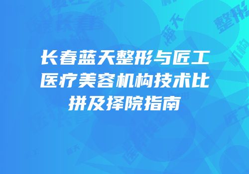 长春蓝天整形与匠工医疗美容机构技术比拼及择院指南