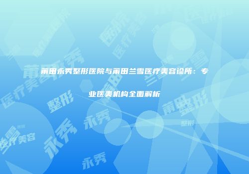 莆田永秀整形医院与莆田兰雪医疗美容诊所：专业医美机构全面解析
