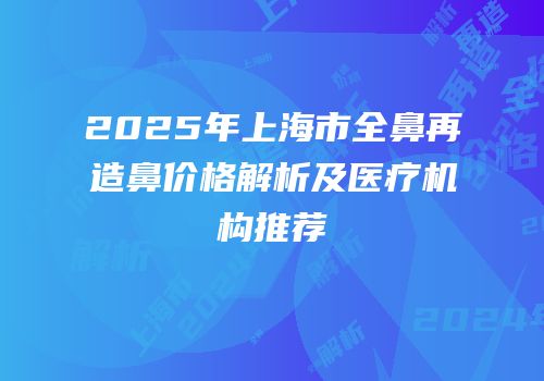 2025年上海市全鼻再造鼻价格解析及医疗机构推荐