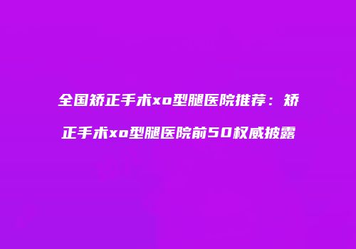 全国矫正手术xo型腿医院推荐：矫正手术xo型腿医院前50权威披露
