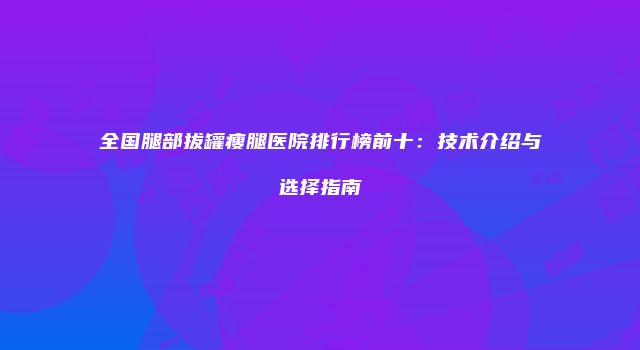 全国腿部拔罐瘦腿医院排行榜前十：技术介绍与选择指南