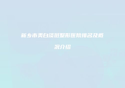 新乡市美白淡斑整形医院排名及概况介绍