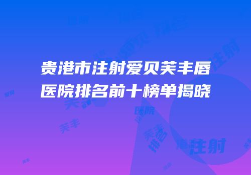 贵港市注射爱贝芙丰唇医院排名前十榜单揭晓