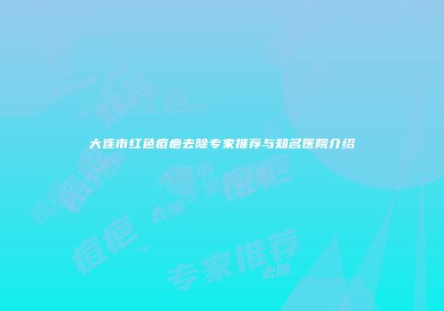 大连市红色痘疤去除专家推荐与知名医院介绍