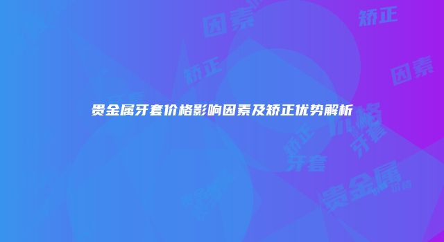 贵金属牙套价格影响因素及矫正优势解析
