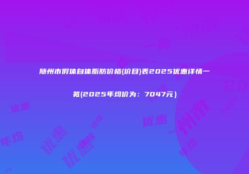 随州市假体自体脂肪价格(价目)表2025优惠详情一览(2025年均价为：7047元）