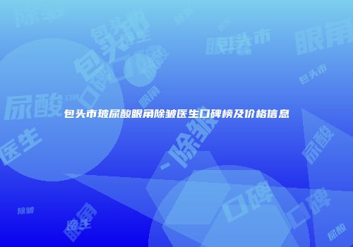 包头市玻尿酸眼角除皱医生口碑榜及价格信息