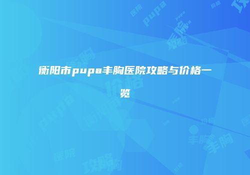 衡阳市pupa丰胸医院攻略与价格一览