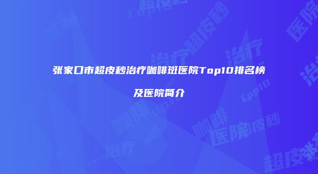 张家口市超皮秒治疗咖啡斑医院Top10排名榜及医院简介
