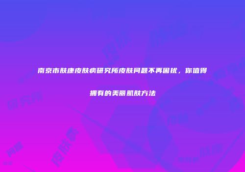 南京市肤康皮肤病研究所皮肤问题不再困扰，你值得拥有的美丽肌肤方法