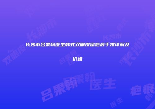 长沙市吕果翰医生韩式双眼皮留疤痕手术详解及价格
