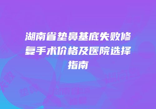 湖南省垫鼻基底失败修复手术价格及医院选择指南