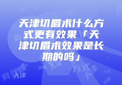 天津切眉术什么方式更有效果「天津切眉术效果是长期的吗」
