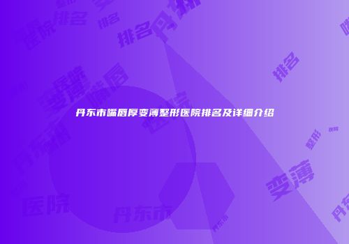 丹东市嘴唇厚变薄整形医院排名及详细介绍