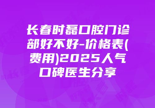 长春时磊口腔门诊部好不好-价格表(费用)2025人气口碑医生分享