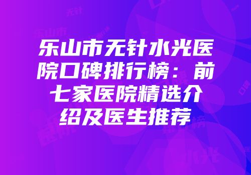 乐山市无针水光医院口碑排行榜：前七家医院精选介绍及医生推荐