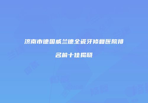 济南市德国威兰德全瓷牙修复医院排名前十佳揭晓