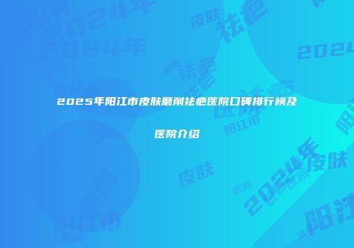 2025年阳江市皮肤磨削祛疤医院口碑排行榜及医院介绍