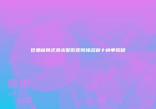 甘肃省韩式鼻尖整形医院排名前十榜单揭晓