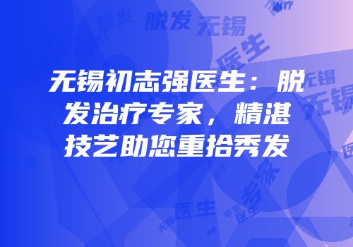 无锡初志强医生：脱发治疗专家，精湛技艺助您重拾秀发