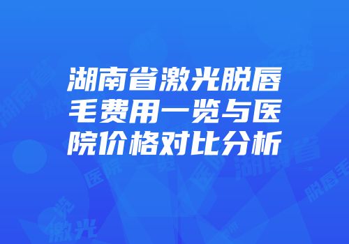 湖南省激光脱唇毛费用一览与医院价格对比分析
