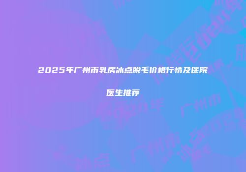 2025年广州市乳房冰点脱毛价格行情及医院医生推荐