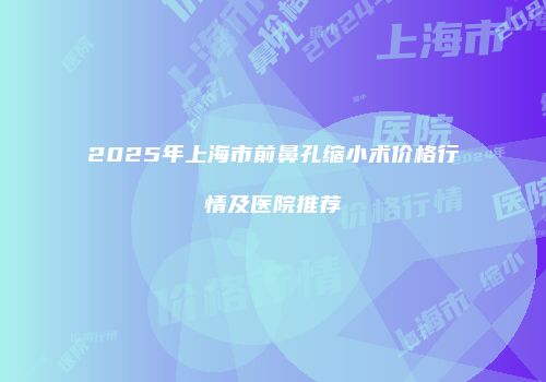 2025年上海市前鼻孔缩小术价格行情及医院推荐