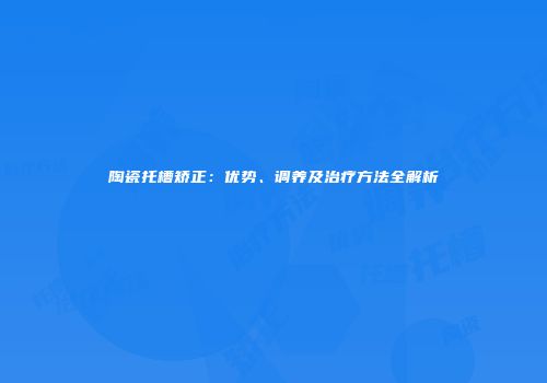 陶瓷托槽矫正：优势、调养及治疗方法全解析