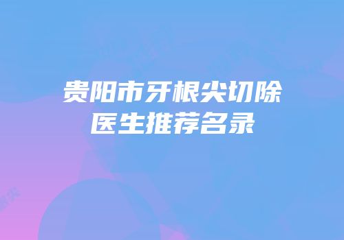 贵阳市牙根尖切除医生推荐名录