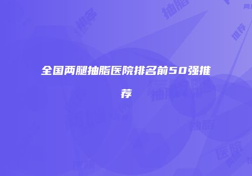 全国两腿抽脂医院排名前50强推荐