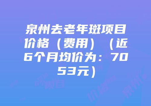 泉州去老年斑项目价格（费用）（近6个月均价为：7053元）