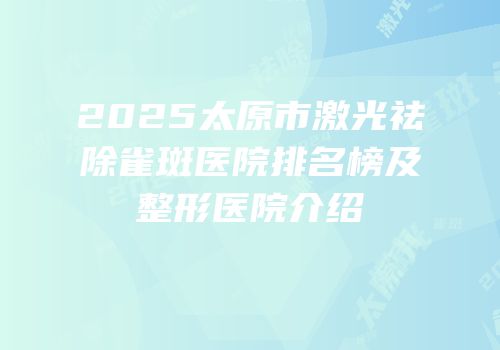 2025太原市激光祛除雀斑医院排名榜及整形医院介绍