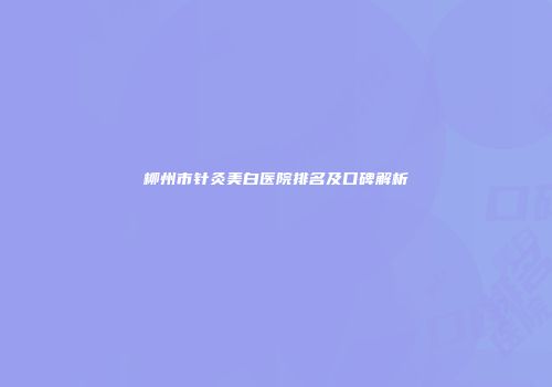 柳州市针灸美白医院排名及口碑解析
