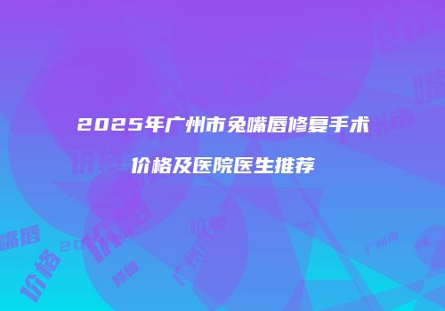 2025年广州市兔嘴唇修复手术价格及医院医生推荐