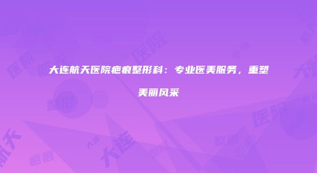大连航天医院疤痕整形科：专业医美服务，重塑美丽风采