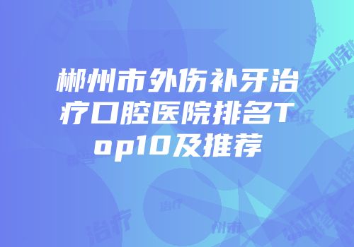 郴州市外伤补牙治疗口腔医院排名Top10及推荐