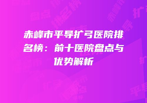 赤峰市平导扩弓医院排名榜：前十医院盘点与优势解析