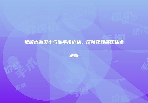 抚顺市韩国小气泡手术价格、医院及知名医生全解析