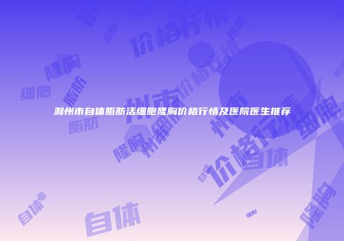 滁州市自体脂肪活细胞隆胸价格行情及医院医生推荐