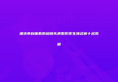 潍坊市自体脂肪移植乳房整形医生排名前十名揭晓