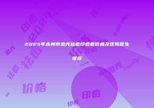 2025年永州市激光祛痘印痘疤价格及医院医生推荐