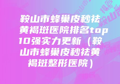 鞍山市蜂巢皮秒祛黄褐斑医院排名top10强实力更新（鞍山市蜂巢皮秒祛黄褐斑整形医院）