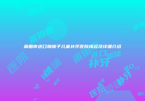 莆田市进口玻璃子儿童补牙医院排名及详细介绍