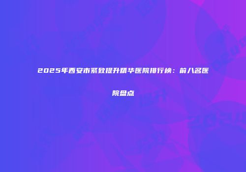 2025年西安市紧致提升精华医院排行榜：前八名医院盘点