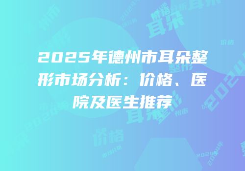 2025年德州市耳朵整形市场分析：价格、医院及医生推荐