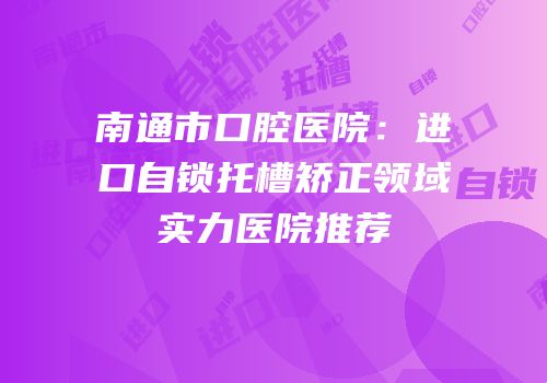 南通市口腔医院：进口自锁托槽矫正领域实力医院推荐