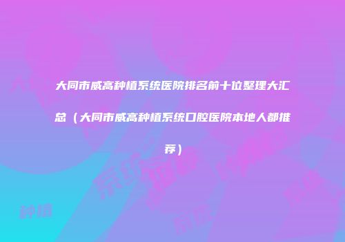 大同市威高种植系统医院排名前十位整理大汇总（大同市威高种植系统口腔医院本地人都推荐）